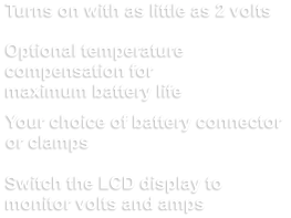 Turns on with as little as 2 volts Optional temperature  compensation for  maximum battery life Your choice of battery connector  or clamps Switch the LCD display to monitor volts and amps